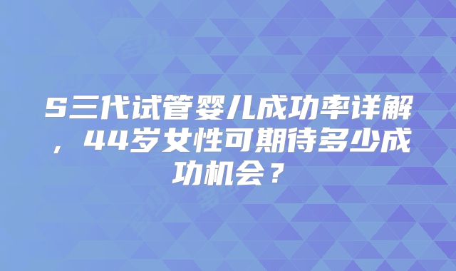 S三代试管婴儿成功率详解，44岁女性可期待多少成功机会？