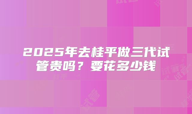 2025年去桂平做三代试管贵吗?要花多少钱