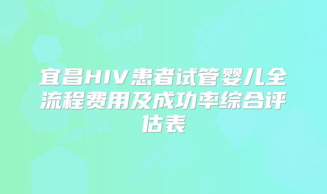 宜昌HIV患者试管婴儿全流程费用及成功率综合评估表