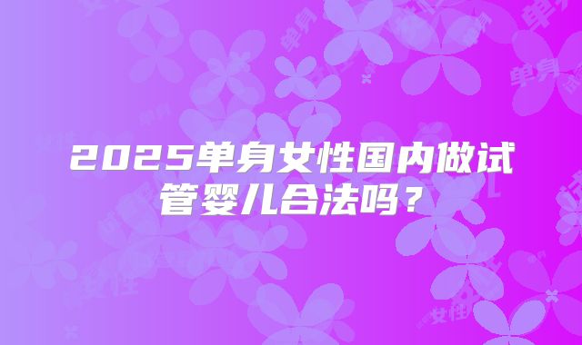 2025单身女性国内做试管婴儿合法吗？