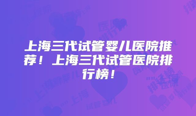 上海三代试管婴儿医院推荐！上海三代试管医院排行榜！