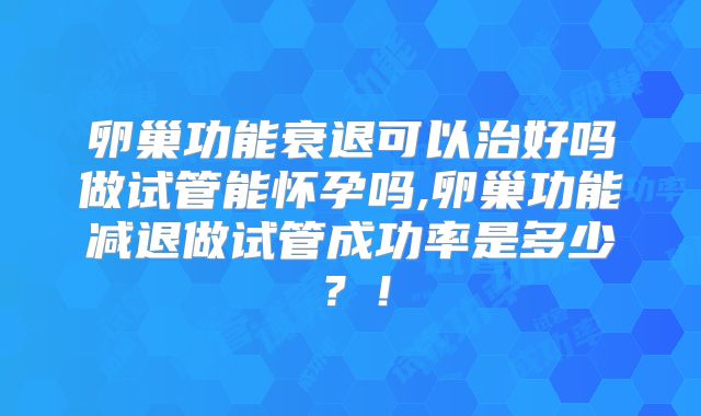 卵巢功能衰退可以治好吗做试管能怀孕吗,卵巢功能减退做试管成功率是多少？！