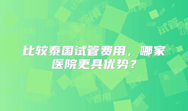 比较泰国试管费用，哪家医院更具优势？