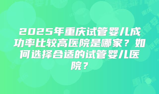 2025年重庆试管婴儿成功率比较高医院是哪家?如何选择合适的试管婴儿医院?