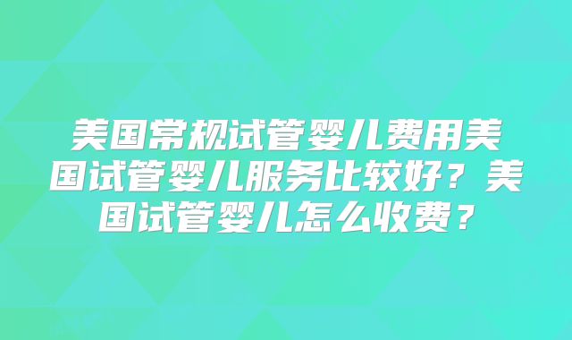 美国常规试管婴儿费用美国试管婴儿服务比较好？美国试管婴儿怎么收费？