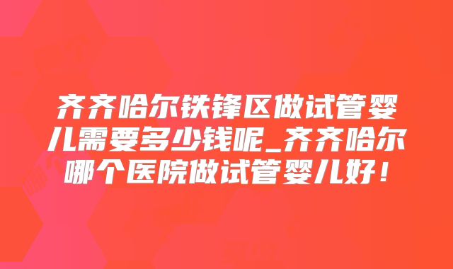 齐齐哈尔铁锋区做试管婴儿需要多少钱呢_齐齐哈尔哪个医院做试管婴儿好！