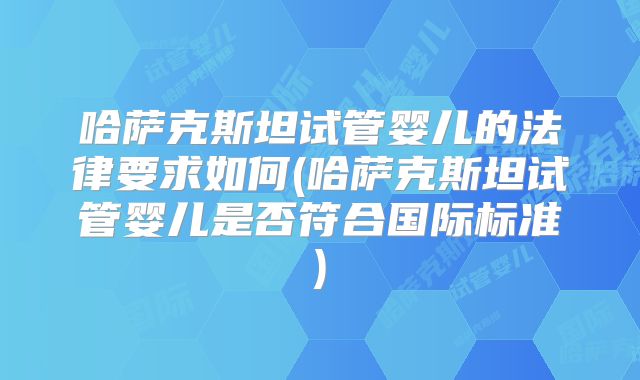 哈萨克斯坦试管婴儿的法律要求如何(哈萨克斯坦试管婴儿是否符合国际标准)