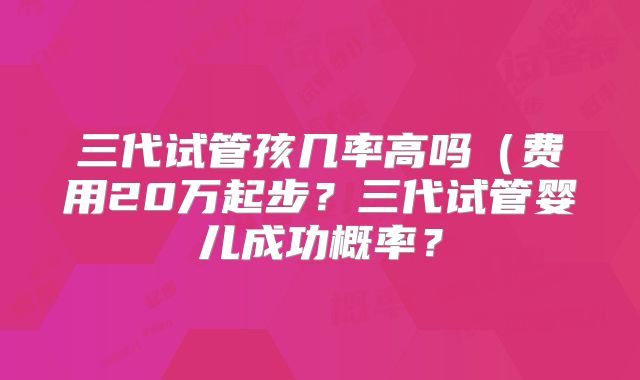 三代试管孩几率高吗(费用20万起步?三代试管婴儿成功概率?