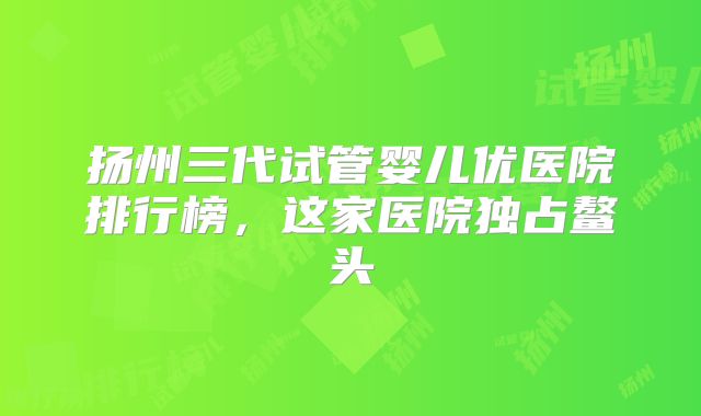 扬州三代试管婴儿优医院排行榜，这家医院独占鳌头