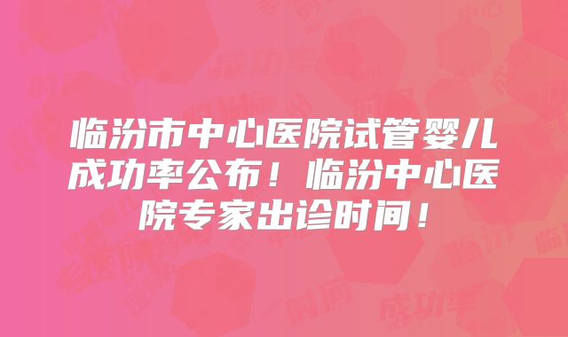 临汾市中心医院试管婴儿成功率公布！临汾中心医院专家出诊时间！