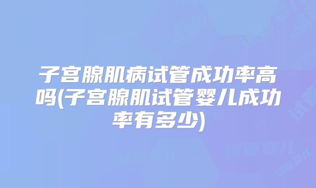 子宫腺肌病试管成功率高吗(子宫腺肌试管婴儿成功率有多少)
