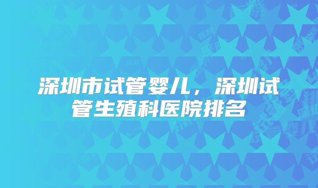 深圳市试管婴儿，深圳试管生殖科医院排名