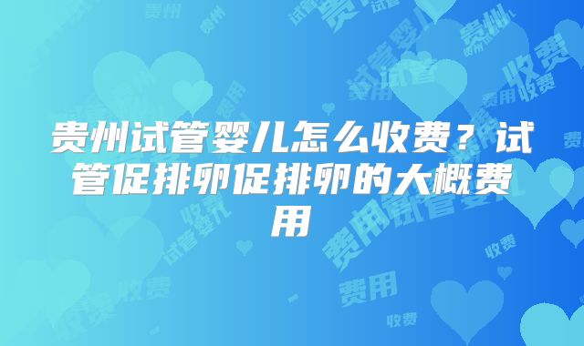 贵州试管婴儿怎么收费？试管促排卵促排卵的大概费用
