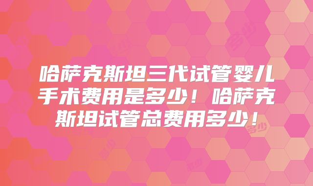 哈萨克斯坦三代试管婴儿手术费用是多少！哈萨克斯坦试管总费用多少！