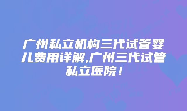 广州私立机构三代试管婴儿费用详解,广州三代试管私立医院！