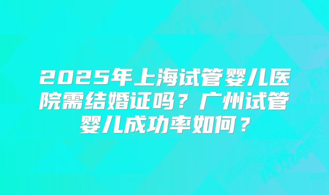 2025年上海试管婴儿医院需结婚证吗?广州试管婴儿成功率如何?