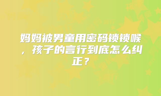 妈妈被男童用密码锁锁喉，孩子的言行到底怎么纠正？