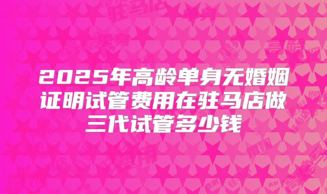 2025年高龄单身无婚姻证明试管费用在驻马店做三代试管多少钱