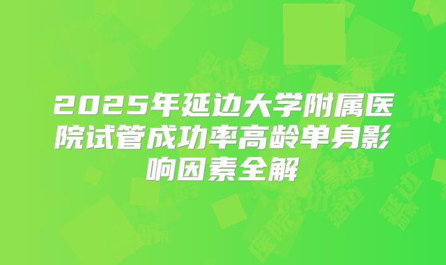 2025年延边大学附属医院试管成功率高龄单身影响因素全解