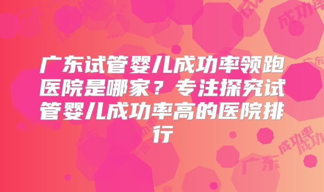 广东试管婴儿成功率领跑医院是哪家？专注探究试管婴儿成功率高的医院排行