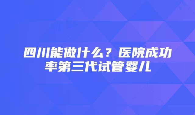 四川能做什么?医院成功率第三代试管婴儿