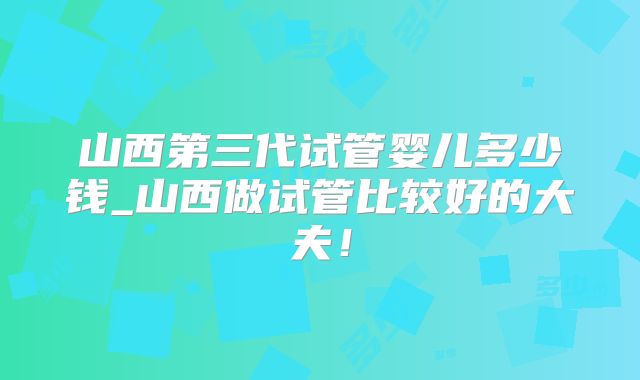 山西第三代试管婴儿多少钱_山西做试管比较好的大夫！