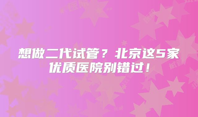 想做二代试管？北京这5家优质医院别错过！