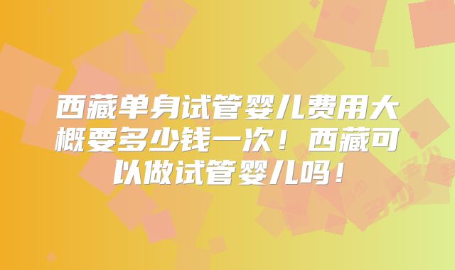 西藏单身试管婴儿费用大概要多少钱一次！西藏可以做试管婴儿吗！