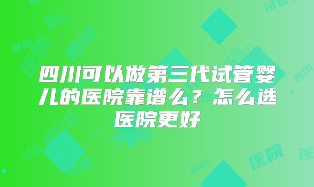 四川可以做第三代试管婴儿的医院靠谱么？怎么选医院更好