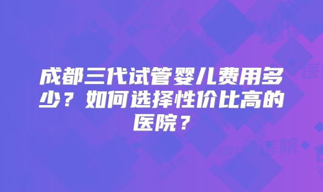成都三代试管婴儿费用多少？如何选择性价比高的医院？