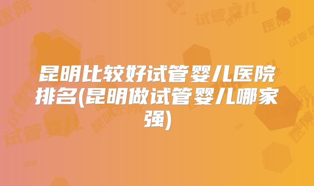 昆明比较好试管婴儿医院排名(昆明做试管婴儿哪家强)