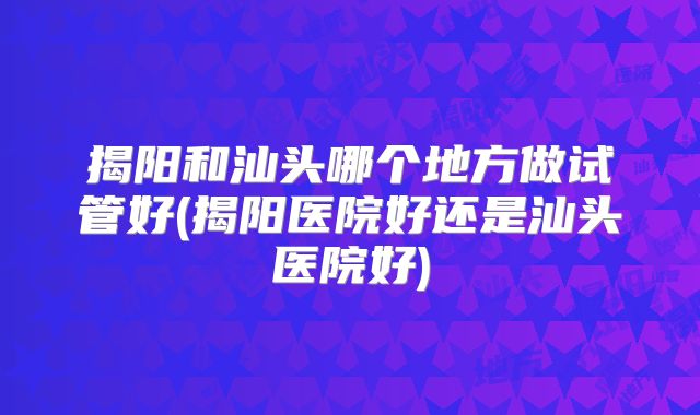 揭阳和汕头哪个地方做试管好(揭阳医院好还是汕头医院好)
