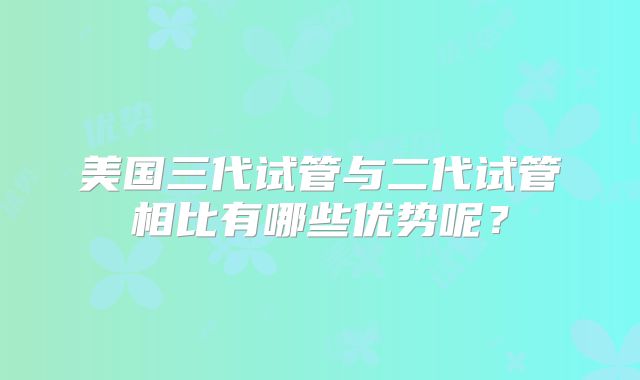 美国三代试管与二代试管相比有哪些优势呢?