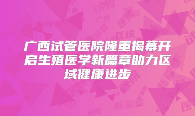 广西试管医院隆重揭幕开启生殖医学新篇章助力区域健康进步