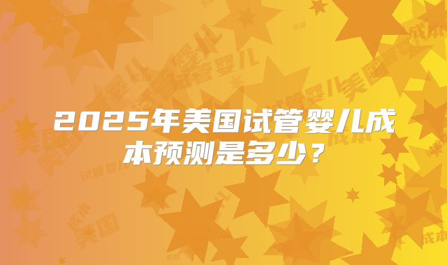 2025年美国试管婴儿成本预测是多少？