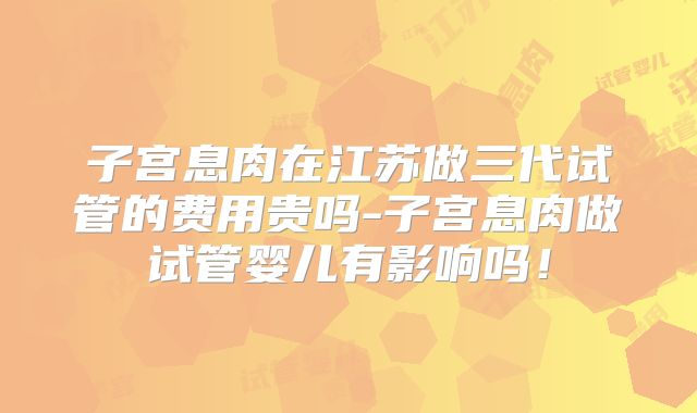 子宫息肉在江苏做三代试管的费用贵吗-子宫息肉做试管婴儿有影响吗!