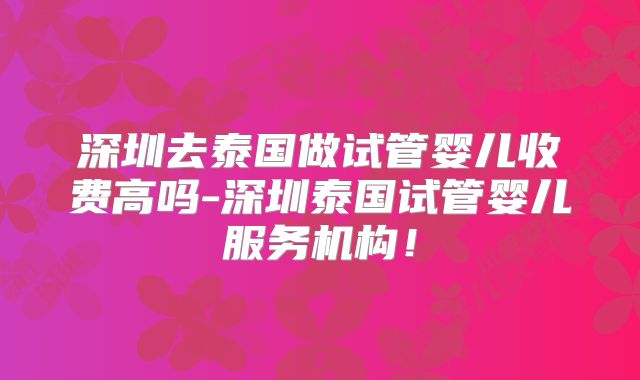 深圳去泰国做试管婴儿收费高吗-深圳泰国试管婴儿服务机构！