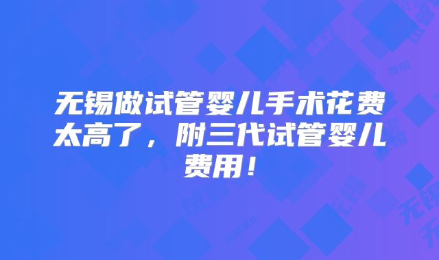 无锡做试管婴儿手术花费太高了,附三代试管婴儿费用!