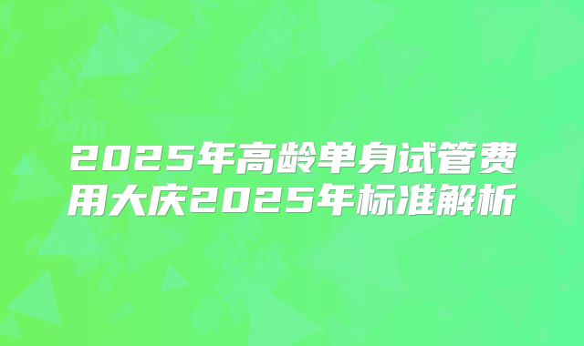 2025年高龄单身试管费用大庆2025年标准解析