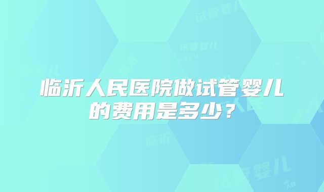 临沂人民医院做试管婴儿的费用是多少?