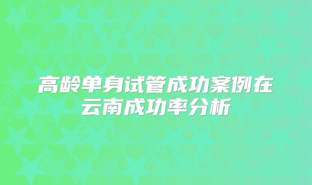 高龄单身试管成功案例在云南成功率分析