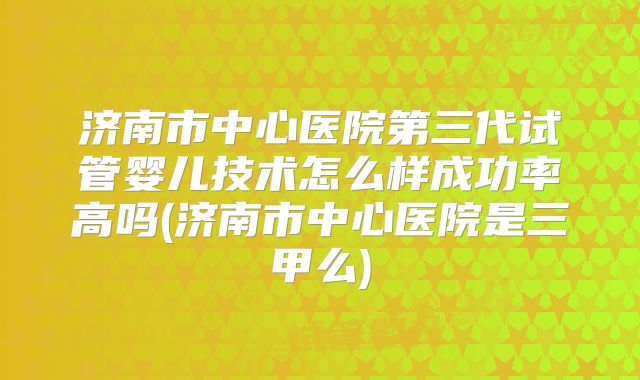济南市中心医院第三代试管婴儿技术怎么样成功率高吗(济南市中心医院是三甲么)