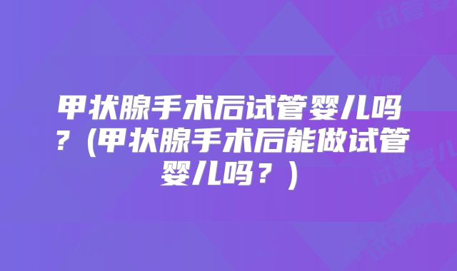 甲状腺手术后试管婴儿吗？(甲状腺手术后能做试管婴儿吗？)