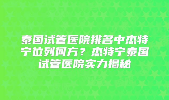 泰国试管医院排名中杰特宁位列何方？杰特宁泰国试管医院实力揭秘