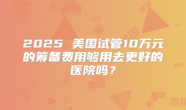 2025 美国试管10万元的筹备费用够用去更好的医院吗？
