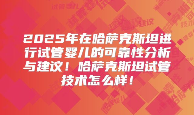2025年在哈萨克斯坦进行试管婴儿的可靠性分析与建议!哈萨克斯坦试管技术怎么样!
