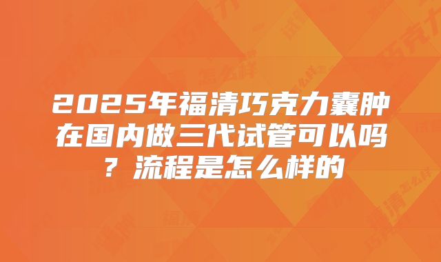 2025年福清巧克力囊肿在国内做三代试管可以吗？流程是怎么样的