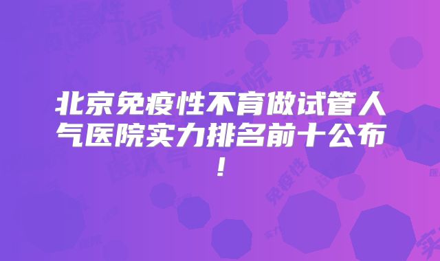 北京免疫性不育做试管人气医院实力排名前十公布!