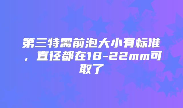 第三特需前泡大小有标准，直径都在18-22mm可取了