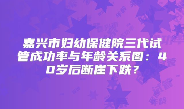 嘉兴市妇幼保健院三代试管成功率与年龄关系图：40岁后断崖下跌？
